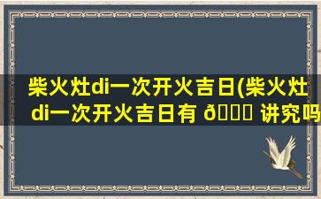 柴火灶di一
次开火吉日(柴火灶di一
次开火吉日有 🐟 讲究吗)